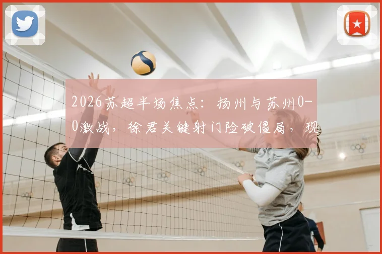 2026苏超半场焦点：扬州与苏州0-0激战，徐君关键射门险破僵局，现场球迷直呼精彩
