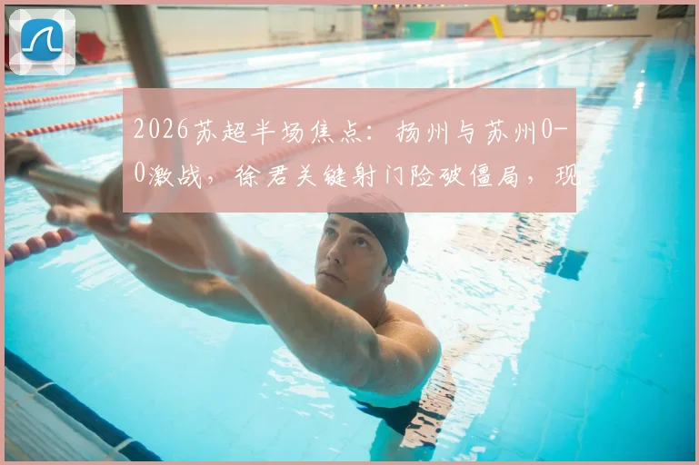 2026苏超半场焦点:扬州与苏州0-0激战,徐君关键射门险破僵局,现场球迷直呼精彩
