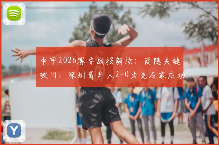 中甲2026赛季战报解读：商隐关键破门，深圳青年人2-0力克石家庄功夫，战术分析与球员点评
