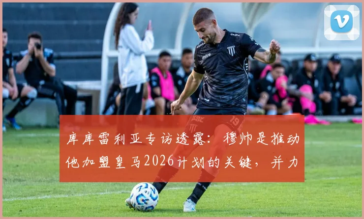 库库雷利亚专访透露：穆帅是推动他加盟皇马2026计划的关键，并力荐队友恩佐同行