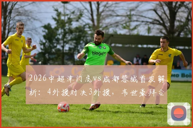 2026中超津门虎vs成都蓉城首发解析：4外援对决3外援，韦世豪拜合拉木关键作用与战术看点