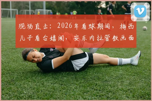 现场直击:2026年看球期间,梅西儿子看台嬉闹,安东内拉管教画面引球迷热议与育儿思考