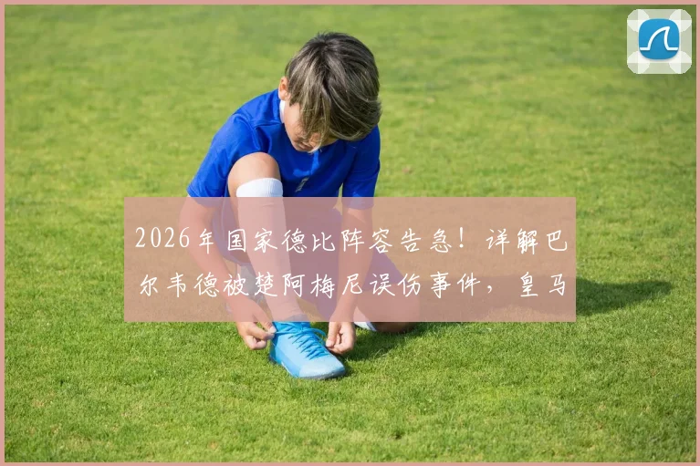 2026年国家德比阵容告急！详解巴尔韦德被楚阿梅尼误伤事件，皇马中场最新伤情与预计复出时间表
