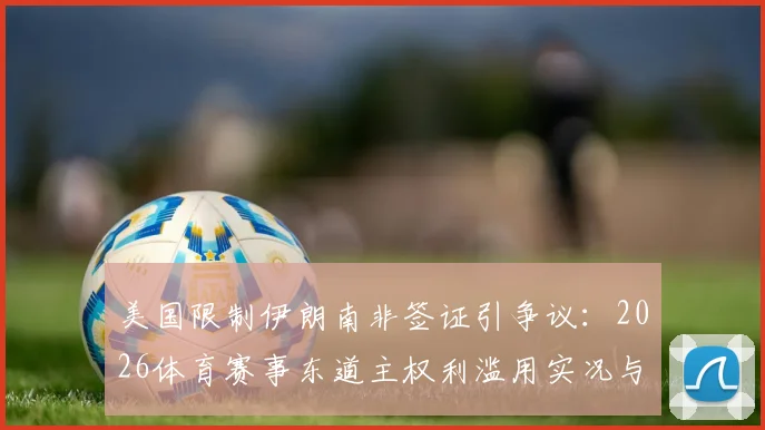 美国限制伊朗南非签证引争议：2026体育赛事东道主权利滥用实况与分析