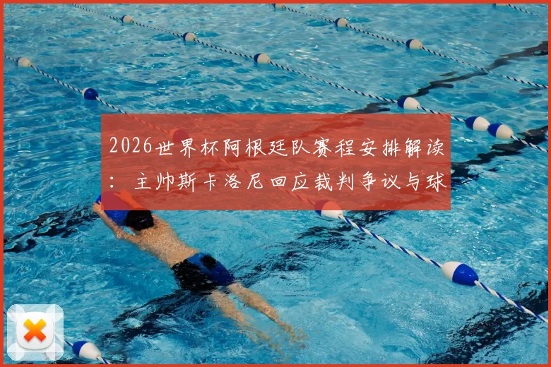 2026世界杯阿根廷队赛程安排解读:主帅斯卡洛尼回应裁判争议与球队备战近况