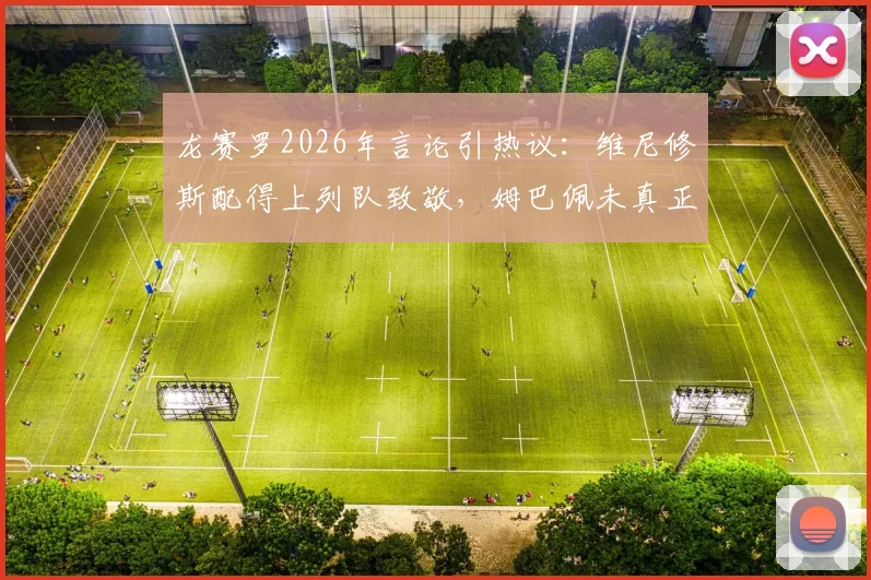 龙赛罗2026年言论引热议：维尼修斯配得上列队致敬，姆巴佩未真正理解皇马球衣承载的重量