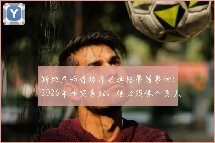 斯坦尼西奇怒斥吕迪格辱骂事件：2026年冲突真相，他必须像个男人一样站出来承认