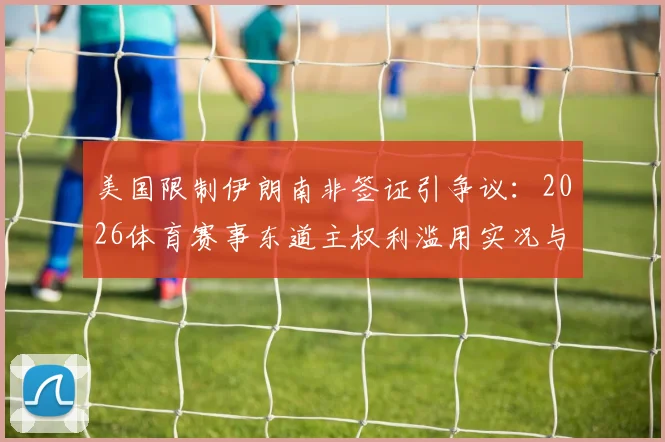 美国限制伊朗南非签证引争议：2026体育赛事东道主权利滥用实况与分析