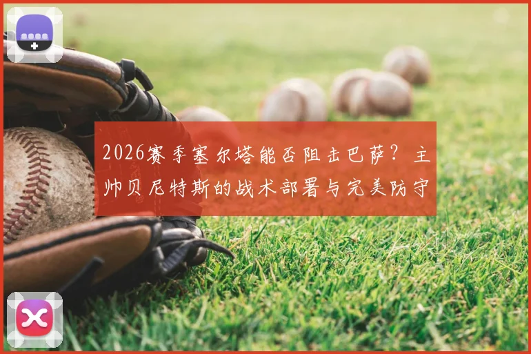 2026赛季塞尔塔能否阻击巴萨？主帅贝尼特斯的战术部署与完美防守要求详解