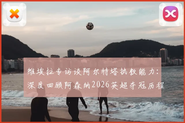 维埃拉专访谈阿尔特塔执教能力：深度回顾阿森纳2026英超夺冠历程与更衣室庆祝时刻