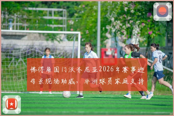 佛得角国门沃齐尼亚2026年赛事迎母亲现场助威，非洲球员家庭支持背后的足球故事与个人资料一览