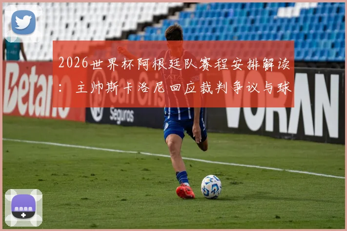 2026世界杯阿根廷队赛程安排解读：主帅斯卡洛尼回应裁判争议与球队备战近况