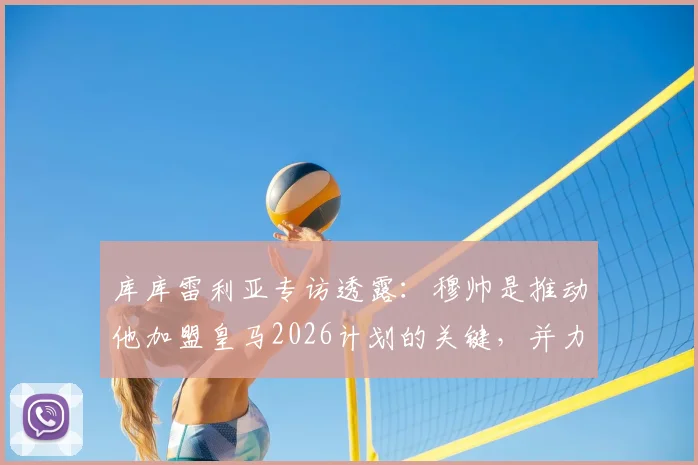 库库雷利亚专访透露：穆帅是推动他加盟皇马2026计划的关键，并力荐队友恩佐同行