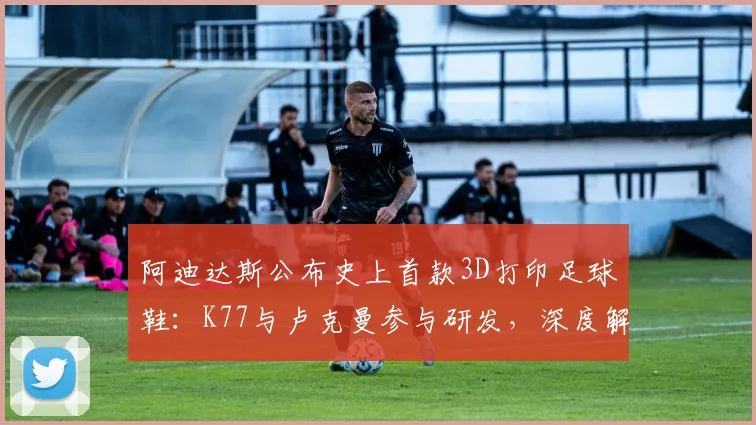 阿迪达斯公布史上首款3D打印足球鞋：K77与卢克曼参与研发，深度解析2026年新款实战性能与选购指南