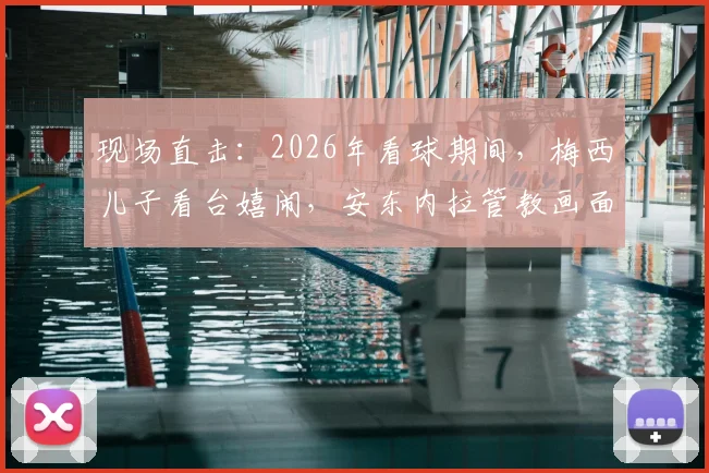 现场直击：2026年看球期间，梅西儿子看台嬉闹，安东内拉管教画面引球迷热议与育儿思考
