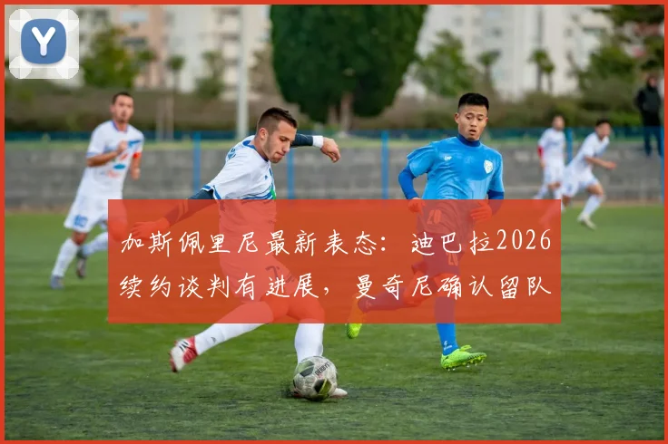 加斯佩里尼最新表态:迪巴拉2026续约谈判有进展,曼奇尼确认留队,解析罗马核心架构稳定