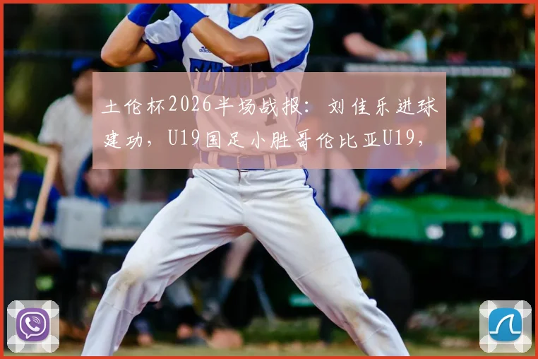 土伦杯2026半场战报：刘佳乐进球建功，U19国足小胜哥伦比亚U19，比赛过程详解与球员点评