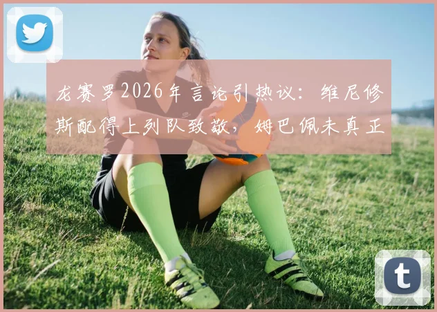 龙赛罗2026年言论引热议:维尼修斯配得上列队致敬,姆巴佩未真正理解皇马球衣承载的重量