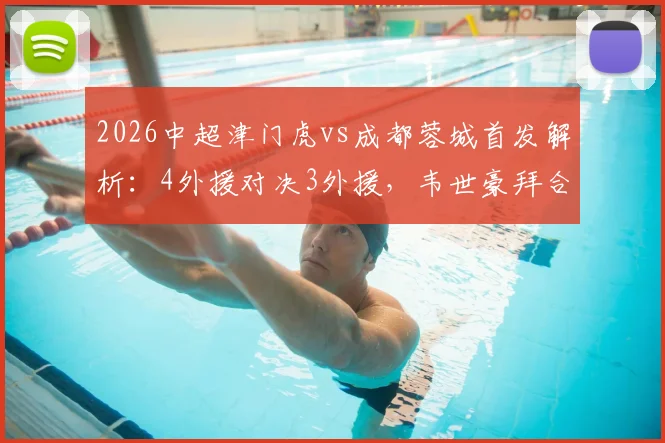 2026中超津门虎vs成都蓉城首发解析：4外援对决3外援，韦世豪拜合拉木关键作用与战术看点