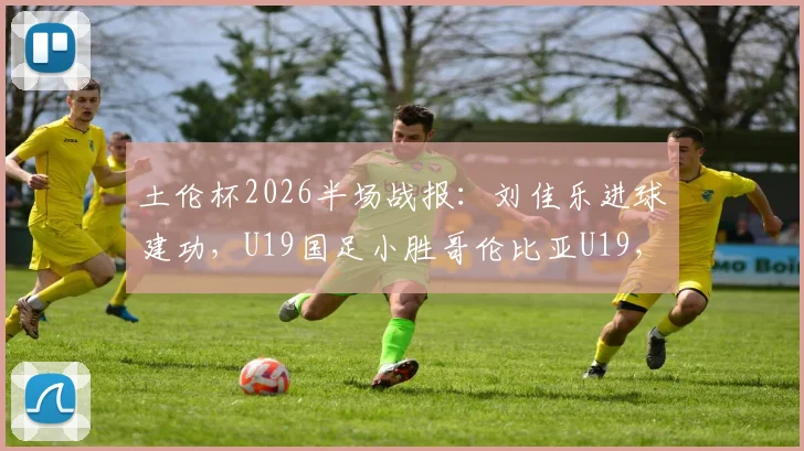 土伦杯2026半场战报:刘佳乐进球建功,U19国足小胜哥伦比亚U19,比赛过程详解与球员点评