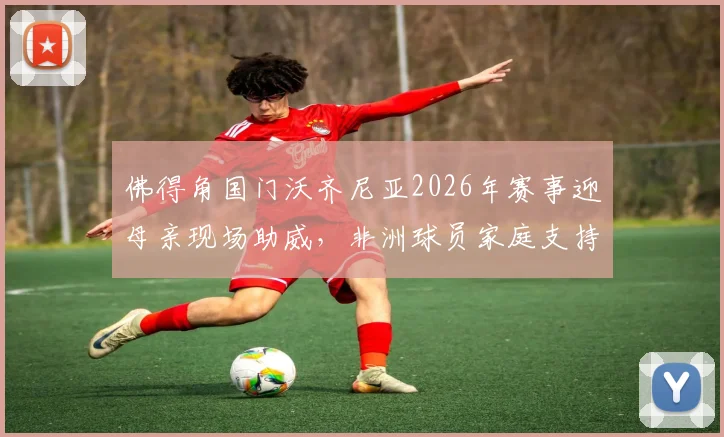 佛得角国门沃齐尼亚2026年赛事迎母亲现场助威，非洲球员家庭支持背后的足球故事与个人资料一览