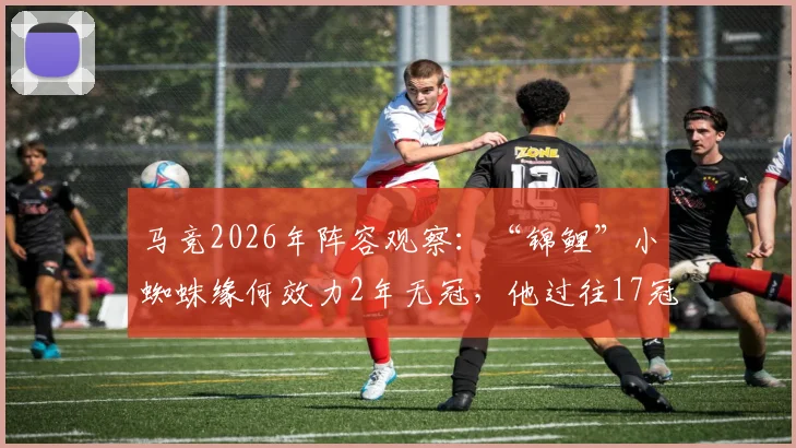 马竞2026年阵容观察:“锦鲤”小蜘蛛缘何效力2年无冠,他过往17冠历程全解析