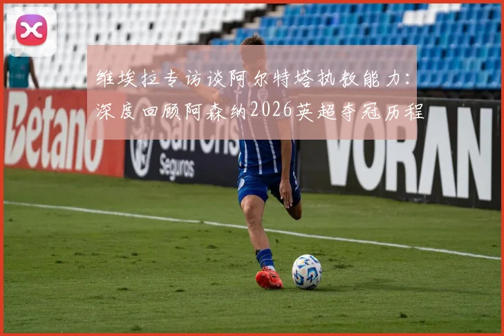 维埃拉专访谈阿尔特塔执教能力：深度回顾阿森纳2026英超夺冠历程与更衣室庆祝时刻