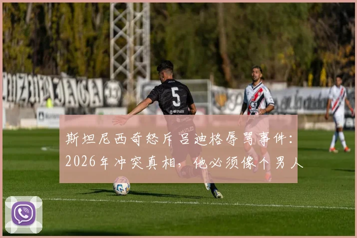 斯坦尼西奇怒斥吕迪格辱骂事件:2026年冲突真相,他必须像个男人一样站出来承认